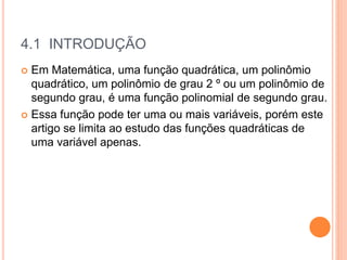 4.1 INTRODUÇÃO
 Em Matemática, uma função quadrática, um polinômio
quadrático, um polinômio de grau 2 º ou um polinômio de
segundo grau, é uma função polinomial de segundo grau.
 Essa função pode ter uma ou mais variáveis, porém este
artigo se limita ao estudo das funções quadráticas de
uma variável apenas.
 