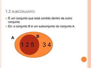 1.2 SUBCONJUNTO
 É um conjunto que está contido dentro de outro
conjunto.
 Ex: o conjunto B é um subconjunto do conjunto A.
1 2 5 3 4
A B
 