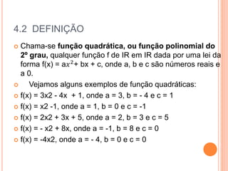4.2 DEFINIÇÃO
 Chama-se função quadrática, ou função polinomial do
2º grau, qualquer função f de IR em IR dada por uma lei da
forma f(x) = a𝑥2+ bx + c, onde a, b e c são números reais e
a 0.
 Vejamos alguns exemplos de função quadráticas:
 f(x) = 3x2 - 4x + 1, onde a = 3, b = - 4 e c = 1
 f(x) = x2 -1, onde a = 1, b = 0 e c = -1
 f(x) = 2x2 + 3x + 5, onde a = 2, b = 3 e c = 5
 f(x) = - x2 + 8x, onde a = -1, b = 8 e c = 0
 f(x) = -4x2, onde a = - 4, b = 0 e c = 0
 