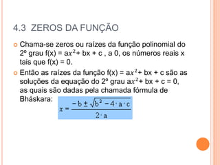 4.3 ZEROS DA FUNÇÃO
 Chama-se zeros ou raízes da função polinomial do
2º grau f(x) = a𝑥2
+ bx + c , a 0, os números reais x
tais que f(x) = 0.
 Então as raízes da função f(x) = a𝑥2+ bx + c são as
soluções da equação do 2º grau a𝑥2+ bx + c = 0,
as quais são dadas pela chamada fórmula de
Bháskara:
 
