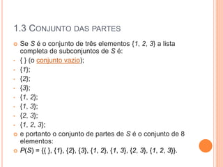 1.3 CONJUNTO DAS PARTES
 Se S é o conjunto de três elementos {1, 2, 3} a lista
completa de subconjuntos de S é:
• { } (o conjunto vazio);
• {1};
• {2};
• {3};
• {1, 2};
• {1, 3};
• {2, 3};
• {1, 2, 3};
 e portanto o conjunto de partes de S é o conjunto de 8
elementos:
 P(S) = {{ }, {1}, {2}, {3}, {1, 2}, {1, 3}, {2, 3}, {1, 2, 3}}.
 