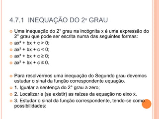 4.7.1 INEQUAÇÃO DO 2º GRAU
 Uma inequação do 2° grau na incógnita x é uma expressão do
2° grau que pode ser escrita numa das seguintes formas:
 ax² + bx + c > 0;
 ax² + bx + c < 0;
 ax² + bx + c ≥ 0;
 ax² + bx + c ≤ 0.
 Para resolvermos uma inequação do Segundo grau devemos
estudar o sinal da função correspondente equação.
 1. Igualar a sentença do 2° grau a zero;
 2. Localizar e (se existir) as raízes da equação no eixo x.
 3. Estudar o sinal da função correspondente, tendo-se como
possibilidades:
 