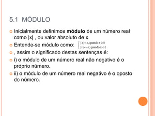 5.1 MÓDULO
 Inicialmente definimos módulo de um número real
como |x| , ou valor absoluto de x.
 Entende-se módulo como:
 , assim o significado destas sentenças é:
 i) o módulo de um número real não negativo é o
próprio número.
 ii) o módulo de um número real negativo é o oposto
do número.
 