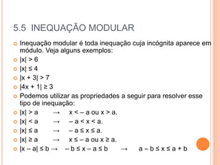 5.5 INEQUAÇÃO MODULAR
 Inequação modular é toda inequação cuja incógnita aparece em
módulo. Veja alguns exemplos:
 |x| > 6
 |x| ≤ 4
 |x + 3| > 7
 |4x + 1| ≥ 3
 Podemos utilizar as propriedades a seguir para resolver esse
tipo de inequação:
 |x| > a → x < – a ou x > a.
 |x| < a → – a < x < a.
 |x| ≤ a → – a ≤ x ≤ a.
 |x| ≥ a → x ≤ – a ou x ≥ a.
 |x – a| ≤ b → – b ≤ x – a ≤ b → a – b ≤ x ≤ a + b
 