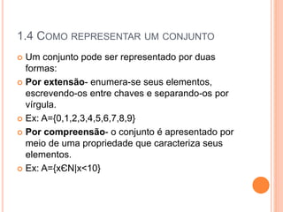 1.4 COMO REPRESENTAR UM CONJUNTO
 Um conjunto pode ser representado por duas
formas:
 Por extensão- enumera-se seus elementos,
escrevendo-os entre chaves e separando-os por
vírgula.
 Ex: A={0,1,2,3,4,5,6,7,8,9}
 Por compreensão- o conjunto é apresentado por
meio de uma propriedade que caracteriza seus
elementos.
 Ex: A={xЄN|x<10}
 