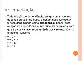 6.1 INTRODUÇÃO
 Toda relação de dependência, em que uma incógnita
depende do valor da outra, é denominada função. A
função denominada como exponencial possui essa
relação de dependência e sua principal característica é
que a parte variável representada por x se encontra no
expoente. Observe:
 y = 2 x
y = 3 x + 4
y = 0,5 x
y = 4 x
 