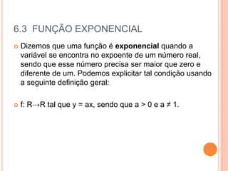 6.3 FUNÇÃO EXPONENCIAL
 Dizemos que uma função é exponencial quando a
variável se encontra no expoente de um número real,
sendo que esse número precisa ser maior que zero e
diferente de um. Podemos explicitar tal condição usando
a seguinte definição geral:
 f: R→R tal que y = ax, sendo que a > 0 e a ≠ 1.
 