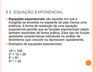 6.5 EQUAÇÃO EXPONENCIAL
 Equações exponenciais são aquelas em que a
incógnita se encontra no expoente de pelo menos uma
potência. A forma de resolução de uma equação
exponencial permite que as funções exponenciais sejam
também resolvidas de forma prática. Esse tipo de função
apresenta características individuais na análise de
fenômenos que crescem ou decrescem rapidamente.
 Exemplos de equações exponenciais:
10x = 100
2x + 12 = 20
9x = 81
5x+1 = 25
 