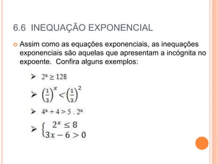 6.6 INEQUAÇÃO EXPONENCIAL
 Assim como as equações exponenciais, as inequações
exponenciais são aquelas que apresentam a incógnita no
expoente. Confira alguns exemplos:
 