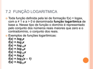 7.2 FUNÇÃO LOGARITMICA
 Toda função definida pela lei de formação f(x) = logax,
com a ≠ 1 e a > 0 é denominada função logarítmica de
base a. Nesse tipo de função o domínio é representado
pelo conjunto dos números reais maiores que zero e o
contradomínio, o conjunto dos reais.
 Exemplos de funções logarítmicas:
f(x) = log2x
f(x) = log3x
f(x) = log1/2x
f(x) = log10x
f(x) = log1/3x
f(x) = log4x
f(x) = log2(x – 1)
f(x) = log0,5x
 