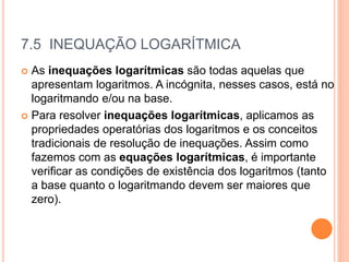 7.5 INEQUAÇÃO LOGARÍTMICA
 As inequações logarítmicas são todas aquelas que
apresentam logaritmos. A incógnita, nesses casos, está no
logaritmando e/ou na base.
 Para resolver inequações logarítmicas, aplicamos as
propriedades operatórias dos logaritmos e os conceitos
tradicionais de resolução de inequações. Assim como
fazemos com as equações logarítmicas, é importante
verificar as condições de existência dos logaritmos (tanto
a base quanto o logaritmando devem ser maiores que
zero).
 