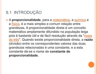 8.1 INTRODUÇÃO
 A proporcionalidade, para a matemática, a química e
a física, é a mais simples e comum relação entre
grandezas. A proporcionalidade direta é um conceito
matemático amplamente difundido na população leiga
pois é bastante útil e de fácil resolução através da "regra
de três". Quando existe proporcionalidade direta, a razão
(divisão) entre os correspondentes valores das duas
grandezas relacionadas é uma constante, e a esta
constante dá-se o nome de constante de
proporcionalidade.
 