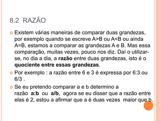 8.2 RAZÃO
 Existem várias maneiras de comparar duas grandezas,
por exemplo quando se escreve A>B ou A<B ou ainda
A=B, estamos a comparar as grandezas A e B. Mas essa
comparação, muitas vezes, pouco nos diz. Daí o utilizar-
se, no dia a dia, a razão entre duas grandezas, isto é o
quociente entre essas grandezas.
 Por exemplo : a razão entre 6 e 3 é expressa por 6:3 ou
6/3 .
 Se eu pretendo comparar a e b determino a
razão a:b ou a/b, agora se eu disser que a razão entre
elas é 2, estou a afirmar que a é duas vezes maior que b.
 
