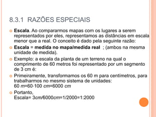 8.3.1 RAZÕES ESPECIAIS
 Escala. Ao compararmos mapas com os lugares a serem
representados por eles, representamos as distâncias em escala
menor que a real. O conceito é dado pela seguinte razão:
 Escala = medida no mapa/medida real ; (ambos na mesma
unidade de medida).
 Exemplo: a escala da planta de um terreno na qual o
comprimento de 60 metros foi representado por um segmento
de 3 cm é:
 Primeiramente, transformamos os 60 m para centímetros, para
trabalharmos no mesmo sistema de unidades:
60 m=60⋅100 cm=6000 cm
 Portanto,
Escala= 3cm/6000cm=1/2000=1:2000
 