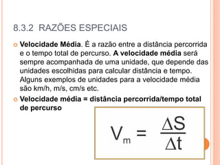 8.3.2 RAZÕES ESPECIAIS
 Velocidade Média. É a razão entre a distância percorrida
e o tempo total de percurso. A velocidade média será
sempre acompanhada de uma unidade, que depende das
unidades escolhidas para calcular distância e tempo.
Alguns exemplos de unidades para a velocidade média
são km/h, m/s, cm/s etc.
 Velocidade média = distância percorrida/tempo total
de percurso
 