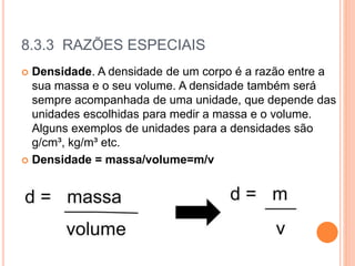 8.3.3 RAZÕES ESPECIAIS
 Densidade. A densidade de um corpo é a razão entre a
sua massa e o seu volume. A densidade também será
sempre acompanhada de uma unidade, que depende das
unidades escolhidas para medir a massa e o volume.
Alguns exemplos de unidades para a densidades são
g/cm³, kg/m³ etc.
 Densidade = massa/volume=m/v
 