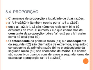 8.4 PROPORÇÃO
 Chamamos de proporção a igualdade de duas razões.
 a1/b1=a2/b2=k (também escrito por a1:b1 :: a2:b2),
 onde a1, a2, b1, b2 são números reais com b1 e b2
diferentes de zero. O número k é o que chamamos de
constante da proporção (Lê-se “a1 está para b1 assim
como a2 está para b2).
 O antecedente da primeira razão (a1) e o consequente
da segunda (b2) são chamados de extremos, enquanto o
consequente da primeira razão (b1) e o antecedente da
segunda razão (a2) são chamados de meios. Os nomes
são sugestivos quando consideramos a segunda forma de
expressar a proporção (a1:b1 :: a2:b2)
 