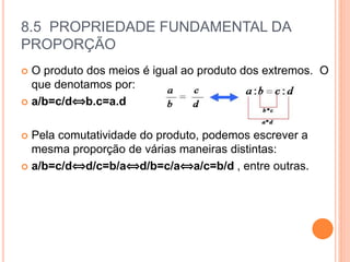 8.5 PROPRIEDADE FUNDAMENTAL DA
PROPORÇÃO
 O produto dos meios é igual ao produto dos extremos. O
que denotamos por:
 a/b=c/d⟺b.c=a.d
 Pela comutatividade do produto, podemos escrever a
mesma proporção de várias maneiras distintas:
 a/b=c/d⟺d/c=b/a⟺d/b=c/a⟺a/c=b/d , entre outras.
 