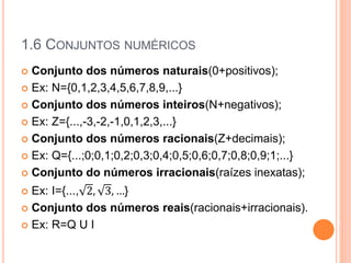 1.6 CONJUNTOS NUMÉRICOS
 Conjunto dos números naturais(0+positivos);
 Ex: N={0,1,2,3,4,5,6,7,8,9,...}
 Conjunto dos números inteiros(N+negativos);
 Ex: Z={...,-3,-2,-1,0,1,2,3,...}
 Conjunto dos números racionais(Z+decimais);
 Ex: Q={...;0;0,1;0,2;0,3;0,4;0,5;0,6;0,7;0,8;0,9;1;...}
 Conjunto do números irracionais(raízes inexatas);
 Ex: I={..., 2, 3, …}
 Conjunto dos números reais(racionais+irracionais).
 Ex: R=Q U I
 