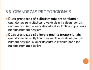 8.6 GRANDEZAS PROPORCIONAIS
 Duas grandezas são diretamente proporcionais
quando, ao se multiplicar o valor de uma delas por um
número positivo, o valor da outra é multiplicado por esse
mesmo número positivo.
 Duas grandezas são inversamente proporcionais
quando, ao se multiplicar o valor de uma delas por um
número positivo, o valor da outra é dividido por esse
mesmo número positivo.
 