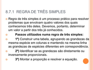 8.7.1 REGRA DE TRÊS SIMPLES
 Regra de três simples é um processo prático para resolver
problemas que envolvam quatro valores dos quais
conhecemos três deles. Devemos, portanto, determinar
um valor a partir dos três já conhecidos.
 Passos utilizados numa regra de três simples:
 1º) Construir uma tabela, agrupando as grandezas da
mesma espécie em colunas e mantendo na mesma linha
as grandezas de espécies diferentes em correspondência.
 2º) Identificar se as grandezas são diretamente ou
inversamente proporcionais.
 3º) Montar a proporção e resolver a equação.
 