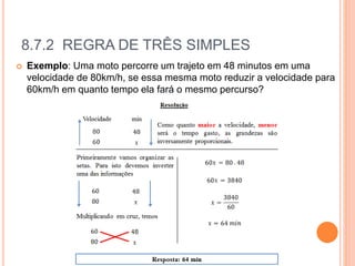 8.7.2 REGRA DE TRÊS SIMPLES
 Exemplo: Uma moto percorre um trajeto em 48 minutos em uma
velocidade de 80km/h, se essa mesma moto reduzir a velocidade para
60km/h em quanto tempo ela fará o mesmo percurso?
 
