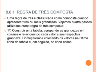 8.8.1 REGRA DE TRÊS COMPOSTA
 Uma regra de três é classificada como composta quando
apresentar três ou mais grandezas. Vejamos quatro passos
utilizados numa regra de três composta:
 1º) Construir uma tabela, agrupando as grandezas em
colunas e relacionando cada valor a sua respectiva
grandeza. Começaremos colocando os valores na última
linha da tabela e, em seguida, na linha acima.
 