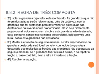 8.8.2 REGRA DE TRÊS COMPOSTA
 2º) Isolar a grandeza cujo valor é desconhecido. As grandezas que não
forem destacadas serão relacionadas, uma de cada vez, com a
grandeza que foi destacada para determinar se estas duas são
diretamente ou inversamente proporcionais. Caso seja diretamente
proporcional, colocaremos um d sobre esta grandeza não destacada;
caso contrário, sendo inversamente proporcional, colocaremos uma
letra i sobre esta grandeza não destacada;
 3º) Montar a equação da seguinte maneira: o valor desconhecido da
grandeza destacada será igual ao valor conhecido da grandeza
destacada que multiplica as frações das grandezas não destacadas da
seguinte maneira: se a grandeza tiver a letra d acima, é só repetir a
fração e, caso contrário, tiver a letra i, inverte-se a fração.
 4º) Resolver a equação.
 