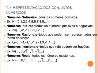 1.7 REPRESENTAÇÃO DOS CONJUNTOS
NUMÉRICOS
 Números Naturais= todos os números positivos.
 Ex: N={0,1,2,3,4,5,6,7,8,9,...}
 Números Inteiros=todos os números positivos e negativos.
 Ex: Z={...,-2,-1,0,+1,+2,...}
 Números Racionais=todos que podem ser representados em
forma de fração.
 Ex: Q={...;-1;-1,1;-1,2;-1,3;-1,4;...}
 Números Irracionais=todos que não podem ser frações.
 Ex: I={… , , 2, 3, 5,...}
 Números Reais=todos os números existentes.
 Ex: R={...,0,1,..., ,... , 2,...,2,3,...}
 