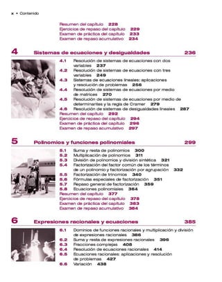 x • C o n te n id o
R esum en del capítulo 2 2 8
Ejercicios d e rep aso del capítulo 2 2 9
Exam en de práctica del capítulo 2 3 3
Exam en de rep aso acum ulativo 2 3 4
S is te m a s d e e c u a c io n e s y d e s ig u a ld a d e s 2 3 6
4.1 Resolución d e sistem as de e cuaciones con d o s
variables 2 3 7
4 .2 Resolución d e sistem as d e e cuaciones con tres
variables 2 4 9
4 .3 Sistem as d e ecuaciones lineales: aplicaciones
y resolución d e p ro b lem a s 2 5 6
4 .4 Resolución d e sistem as d e e cuaciones p o r m edio
de m atrices 2 7 0
4 .5 Resolución d e sistem as de ecuaciones p o r m edio de
determ inantes y la regla d e C ra m e r 2 7 9
4 .6 Resolución d e sistem as d e desigualdades lineales 2 8 7
R esum en del capítulo 2 9 2
Ejercicios d e rep aso del capítulo 2 9 4
Exam en de práctica del capítulo 2 9 6
Exam en de rep aso acum ulativo 2 9 7
P o lin o m io s y fu n c io n e s p o lin o m ia le s 2 9 9
5.1 Su m a y resta d e polinom ios 3 0 0
5 .2 Multiplicación de polinom ios 311
5 .3 División d e polinom ios y división sintética 3 2 1
5 .4 Factorización del factor co m ú n d e los térm inos
de un polinom io y factorización p o r a grupación 3 3 2
5 .5 Factorización d e trinom ios 3 4 0
5 .6 Fórm ulas especiales de factorización 3 5 1
5 .7 Repaso general d e factorización 3 5 9
5 .8 Ecuaciones polinom iales 3 6 4
R esum en del capítulo 3 7 7
Ejercicios d e rep aso del capítulo 3 7 8
Exam en de práctica del capítulo 3 8 3
Exam en de rep aso acum ulativo 3 8 4
E x p re s io n e s ra c io n a le s y e c u a c io n e s 3 8 5
6.1 Dom inios d e funciones racionales y multiplicación y división
de expresiones racionales 3 8 6
6 .2 Su m a y resta d e expresiones racionales 3 9 6
6 .3 Fracciones com plejas 4 0 8
6 .4 Resolución d e e cuacio nes racionales 4 1 4
6 .5 Ecuaciones racionales: aplicaciones y resolución
de p rob lem a s 4 2 7
6 . 6 Variación 4 3 8
 