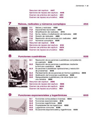 C o n te n id o • x i
Resum en del capítulo 4 4 7
Ejercicios d e rep aso del capítulo 4 4 8
Exam en de práctica del capítulo 4 5 1
Exam en de rep aso acum ulativo 4 5 2
R a íc e s , ra d ic a le s y n ú m e r o s c o m p le jo s 4 5 4
7.1 Raíces y radicales 4 5 5
7 .2 Exponentes racionales 4 6 4
7 .3 Simplificación de radicales 4 7 3
7 .4 Sum a, resta y multiplicación d e radicales 4 8 1
7 .5 División de radicales 4 8 8
7 .6 Resolución d e e cuacio nes con radicales 4 9 7
7 .7 N ú m ero s co m p lejo s 5 0 9
Resum en del capítulo 5 1 8
Ejercicios d e rep aso del capítulo 5 1 9
Exam en de práctica del capítulo 5 2 3
Exam en de rep aso acum ulativo 5 2 4
F u n c io n e s c u a d r á tic a s 5 2 5
8.1 Resolución d e e cuaciones cuadráticas com pletando
el cu a d ra d o 5 2 6
8 .2 Resolución d e e cuaciones cuadráticas m ediante
fc
afórm ula cuadrática 5 3 6
8 .3 Ecuaciones cuadráticas: aplicaciones y resolución
de p rob lem a s 5 4 9
8 .4 Planteam iento de e cuacio nes en form a cuadrática 5 5 9
8 .5 Graficación d e funciones cuad rá ticas 5 6 6
8 . 6 Desigualdades cuadráticas y d e otros tipos co n
tria variable 5 8 5
R esum en del capítulo 5 9 6
Ejercicios d e rep aso del capítulo 5 9 6
Exam en de práctica del capítulo 6 0 0
Exam en de rep aso acum ulativo 601
F u n c io n e s e x p o n e n c ia le s y lo g a rítm ic a s 6 0 3
9.1 R jncio n es co m p u e sta s e inversas 6 0 4
9 .2 R jncio n es exponenciales 6 1 6
9 .3 R jncio n es logarítm icas 6 2 6
9 .4 P ropiedades d e los logaritm os 6 3 2
9 .5 Logaritm os co m u n e s 6 3 8
9 .6 Ecuaciones exponenciales y logarítm icas 6 4 6
 
