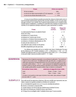 9 2 • Capítulo 2 • E cu a cio n e s y desigualdades
Frase C ó m o se escribe
6% de un número 0.06c
el costo de un objeto incrementado en 7% de impuestos c + 0.07c
el costo de un artículo disminuido en 25% c - 0.25c
A veces,en un problem a se pueden presentar dos núm eros relacionados en tre sí.
Con frecuencia representam os uno d e ellos con una variable y el otro con una expre­
sión q u e contiene a esa variable. Por lo general representam os con la variable la des­
cripción m enos com plicada, y escribim os la expresión m ás com pleja en térm inos d e la
variable. E n los siguientes ejem plos utilizamos * p ara representar la variable.
Primer Segundo
Frase número núm ero
L a edad actual d e D aniel y la edad d e Daniel
dentro d e 6 años
x * + 6
u n n ú m ero es 4 veces e l o tro x 4x
u n n ú m ero es 5 m enos q u e e l o tro x x - 5
u n n ú m ero y e l n ú m ero in crem entado e n 7% X x + 0.07*
u n n ú m ero y e l n ú m ero dism inuido en 10% X * - 0.10*
la sum a d e dos núm eros es 10 X 10 - *
u n a tab la d e 6 pies co rtad a en dos p artes X 6 - *
$10,000 com partidos p o r dos personas X 10,000 - *
Los últimos tres ejem plos tal vez no resulten muy claros. A nalicem os “la sum a
de dos núm eros es 10”. C uando sum am os x y 10 - x obtenem os x + (10 - x) = 10.
Cuando una tabla d e 6 pies se co rta en dos partes, éstas serán x y 6 - x. Por ejem plo,
si una p arte m ide 2 pies, la o tra debe m edir 6 - 2 = 4 pies.
SU G ERENCIA
E J E M P L O 3
Suponga que lee el siguiente enunciado en un problema de aplicación:“Una cuerda de
12 pies se corta en dos trozos”. Probablemente sabe que debe usar x (o alguna otra va­
riable) para representar la longitud del primer trozo de lacuerda, pero quizá no le resul­
te tan claro si debe utilizar x - 12o 12 - x para representar la longitud del segundo. Para
decidirlo, podría ser útil que utilizara números específicos para establecer un patrón. En
este ejemplo, podría utilizar un patrón similar al que se muestra a continuación.
Si el primer trozo mi de... entonces el segundo trozo m ide...
2 pies 10 pies = 12 pies - 2 pies
5 pies 7 pies = 12 pies - 5 pies
Con base en este patrón, es claro que si el prim er trozo mide x pies, entonces el segun­
do trozo mide 12 - x pies.
Para cada una d e las siguientes relaciones, elija una variable q u e represente una can­
tidad, y exprese la segunda cantidad en térm inos d e la prim era.
a) L a velocidad del segundo tren es 1.2 veces la velocidad del primero.
b) D avid y su herm ano com parten $90.
c) Tomás requiere tres horas más q u e R obería p a ra term inar la tarea.
d) H ilda tiene $4 más q u e el doble d e dinero q u e Héctor.
e) E l largo d e un rectángulo mide 2 unidades m enos q u e 3 veces su ancho.
 