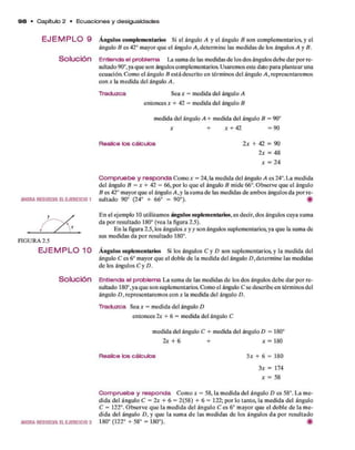 9 8 • Capítulo 2 • E cu a cio n e s y desigualdades
E J E M P L O 9 Ángulos complementarios Si el ángulo A y el ángulo B son com plem entarios, y el
ángulo B es 42° m ayor q u e el ángulo A , determ ine las m edidas d e los ángulos A y B.
Solución E n tie n d a e l p r o b le m a La sum a d e las m edidas d e los dos ángulos deb e d ar p o r re­
sultado 90°,ya q u e son ángulos complementarios. Usarem os este dato p ara plantear una
ecu ació a Com o el ángulo B está descrito en térm inos del ángulo A , representarem os
con x la m edida del ángulo A .
T r a d u z c a Sea x = m edida del ángulo A
entonces x + 42 = m edida del ángulo B
m edida del ángulo A + m edida del ángulo B = 90°
* + * + 42 = 9 0
R e a lic e lo s c á lc u lo s 2 x + 42 = 90
2 x = 48
a: = 24
AHORARESUELVAELEJERCICIO 1
C o m p r u e b e y r e s p o n d a Com o x = 24, la m edida del ángulo A es 24°. L a m edida
del ángulo B = x + 42 = 66, p o r lo q u e el ángulo B m ide 66°. O bserve q u e el ángulo
B es 42° m ayor q u e el ángulo A ,y la sum a d e las m edidas d e am bos ángulos d a p o r re­
sultado 90° (24° + 66° = 90°). #
F I G U R A 2.5
E n el ejem plo 10 utilizam os ángulos suplementarios, es decir, dos ángulos cuya sum a
d a p o r resultado 180° (vea la figura 2.5).
E n la figura 2.5, los ángulos x y y son ángulos suplem entarios, ya q u e la sum a de
sus m edidas d a p o r resultado 180°.
E J E M P L O 1 0 Ángulos suplementarios Si los ángulos C y D son suplem entarios, y la m edida del
ángulo C es 6o m ayor q u e el doble d e la m edida del ángulo D ,determ ine las medidas
d e los ángulos C y D.
Solución E n t ie n d a e l p r o b le m a L a sum a d e las m edidas d e los dos ángulos deb e d ar p o r re­
sultado 180°,ya q u e son suplem entarios. Como el ángulo C se describe en térm inos del
ángulo D , representarem os con x la m edida del ángulo D.
T r a d u z c a Sea x = m edida del ángulo D
entonces 2x + 6 = m edida del ángulo C
m edida del ángulo C + m edida del ángulo D = 180°
2x + 6 + * = 180
R e a lic e lo s c á lc u lo s 3 * + 6 = 180
3 x = 174
a: = 58
AHORARESUELVAELEJERCICIO3
C o m p r u e b e y r e s p o n d a Com o x = 58, la m edida del ángulo D es 58°. L a m e­
did a del ángulo C = 2a: + 6 = 2(58) + 6 = 122; p o r lo tanto, la m edida del ángulo
C = 122°. O bserve q u e la m edida del ángulo C es 6o m ayor q u e el doble d e la m e­
did a del ángulo D , y q u e la sum a d e las m edidas d e los ángulos d a p o r resultado
180° (1 2 2 °+ 5 8 ° = 180°). #
 