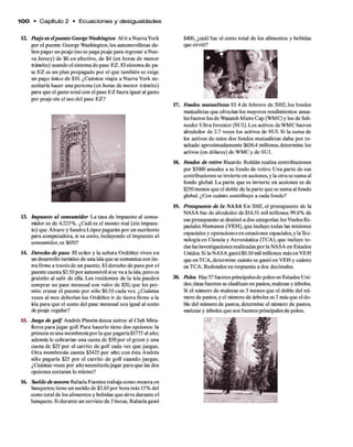 100 • C apítulo 2 • E c u a c io n e s y desigualdades
12. Peaje en elpuente George Washington Al ira Nueva York
par el puente George Washington, los automovilistas de­
ben pagar un peaje (no se paga peaje para regresar a Nue­
va Jersey) de $6 en efectivo, de $4 (en horas de menor
tránsito) usando el sistema de pase EZ. El sistema de pa­
se EZ es un plan prepagado por el que también se exige
un pago único de $10. ¿Cuántos viajes a Nueva York ne­
cesitaría hacer una persona (en horas de menor tránsito)
para que el gasto total con el pase EZ fuera igual al gasto
par peaje sin el uso del pase EZ?
I
13. Impuesto al consumidor La tasa de impuesto al consu­
midor es de 4.225%. ¿Cuál es el monto real (sin impues­
to) que Alvaro y Sandra López pagarán por un escritorio
para computadora, si su costo, incluyendo el impuesto al
consumidor, es $650?
14. Derecho de paso El señor y la señora Ordóñez viven en
un desarrollo turístico de una isla que se comunica con tie­
rna firme a través de un puente. El derecho de paso por el
puente cuesta $2.50 por automóvil sise va a la isla, pero es
gratuito al salir de ella. Los residentes de la isla pueden
comprar un pase mensual con valor de $20, que les per­
mite cruzar el puente por sólo $0.50 cada vez. ¿Cuántas
veces al mes deberían los Ordóñez ir de tierra firme a la
Bla para que el costo del pase mensual sea igual al costo
de peaje regular?
15. Juego de g o lf Andrés Pinzón desea unirse al Club Mira-
flores para jugar golf. Para hacerlo tiene dos opciones: la
primera es una membresíapor la que pagaría $1775 al año;
además le cobrarían una cuota de $50 por el green y una
cuota de $25 por el carrito de golf cada vez que juegue.
Otra membresía cuesta $2425 por año; con ésta Andrés
sólo pagaría $25 por el carrito de golf cuando juegue.
¿Cuántas veces por año necesitaríajugar para que las dos
opciones costaran lo mismo?
16. Sueldo de mesera Rafaela Fuentes trabaja como mesera en
banquetes; tiene un sueldo de $2.63 por hora más 15% del
costo total de los alimentos y bebidas que sirve durante el
banquete. Sidurante un servicio de 5 horas, Rafaela ganó
$400, ¿cuál fue el costo total de los alimentos y bebidas
que sirvió?
17. Fondos mutualistas El 4 de febrero de 2002, los fondos
mutualistas que ofrecían los mayores rendimientos anua­
lesfueron losde Wasatch Micro Cap (WMC) y los de Sch-
roeder Ultra Investor (SUI). Los activos de WMC fueron
alrededor de 2.7 veces los activos de SUI. Si la suma de
los activos de estos dos fondos mutualistas daba por re­
sultado aproximadamente $636.4 millones, determine los
activos (en dólares) de WMC y de SUI.
18. Ibndos de retiro Ricardo Roldán realiza contribuciones
por $5000 anuales a su fondo de retiro. Una parte de sus
contribuciones se invierte en acciones, y la otra se suma al
fondo global. La parte que se invierte en acciones es de
$250 menos que el doble de la parte que se suma al fondo
global. ¿Con cuánto contribuye a cada fondo?
19. Presupuesto de la NASA En 2002, el presupuesto de la
NASA fue de alrededor de $14.51 mil millones. 99.8% de
ese presupuesto se destinó a dos categorías: los Vuelos Es­
paciales Humanos (VEH),que incluye todas las misiones
espaciales y operaciones en estaciones espaciales, y laTec­
nología en Ciencia y Aeronáutica (TCA),que incluye to­
das las investigaciones realizadas por la NASA en Estados
Unidos. Si la NASA gastó $0.10 mil millones más en VEH
que enTCA, determine cuánto se gastó en VEH y cuánto
en TCA. Redondee su respuesta a dos decimales.
20. Polen Hay57 fuentes principalesde polen en Estados Uni­
dos;éstas fuentes se clasifican en pastos, malezas y áiboles.
Si el número de malezas es 5 menos que el doble del nú­
mero de pastos, y el número de árboles es 2 más que el do­
ble del número de pastos, determine el número de pastos,
malezas y árboles que son fuentes principales de polen.
 