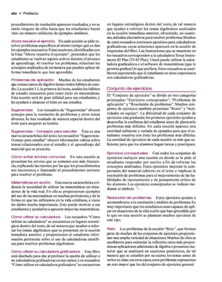 x iv • Prefacio
procedim iento d e resolución aparecen resaltados, y no se
om ite ninguno d e ellos hasta q u e los estudiantes hayan
visto un núm ero suficiente d e ejem plos similares.
Ahora resuelva el ejercicio E n cada sección se pide re­
solver problem as específicos al mismo tiem po q u e se dan
los ejem plos necesarios. Estas secciones, identificadas con
la frase “A hora resuelva el ejercicio”, pretenden q u e los
estudiantes se vuelvan sujetos activos durante el proceso
de aprendizaje. Al resolver los problem as, refuerzan los
conceptos analizados,d e tal m anera que puedan aplicar de
form a inm ediata lo q u e han aprendido.
Problemas d e aplicación Muchos d e los estudiantes
que tom an cursos d e álgebra tienen malos hábitos d e estu­
dio. La sección 1.1, la prim era del texto, analiza los hábitos
de estudio necesarios p ara tener éxito en m atem áticas.
Esta sección será d e gran utilidad p ara sus estudiantes, y
tos ayudará a alcanzar el éxito en sus estudios.
Sugerencias Los recuadros d e “Sugerencias” ofrecen
consejos p ara la resolución de problem as y otros temas
diversos. Se han resaltado d e m anera especial dentro del
texto p ara asegurar su lectura.
Sugerencias - Consejos para estudiar E sta es una
nueva característica del texto; los recuadros “Sugerencia-
Consejo para estudiar” ofrecen información valiosa sobre
tem as relacionados con el estudio y el aprendizaje del
m aterial q u e se presenta.
Cóm o ©vitar errores comunes E n esta sección se
presentan los errores q u e se com eten con más frecuen­
cia,explicando las razones p o r las q u e los procedim ientos
son incorrectos, e ilustrando el procedim iento correcto
para resolver el problem a.
Matemáticas en acción Esta nueva característica evi­
dencia la necesidad d e utilizar las m atem áticas en situa­
ciones de la vida real. E n ella se proporcionan ejem plos
del uso d e las m atem áticas en m uchas profesiones,y d e la
form a en q u e las utilizam os en la vida cotidiana, a veces
sin darles m ucha importancia. Esto puede m otivar a sus
estudiantes y ayudarles a apreciar m ejor las matemáticas.
C ó m o utilizar su calculadora Los recuadros “Cóm o
utilizar su calculadora” se encuentran en lugares estraté­
gicos dentro del texto, d e tal m anera q u e ayuden a refor­
zar los tem as algebraicos q u e se presentan en la sección
inm ediata anterior, y proporcionen al estudiante infor­
mación pertinente sobre el uso d e calculadoras científi­
cas p ara resolver problem as algebraicos.
C ó m o utilizar su calculadora graficadora E ste libro
está diseñado para d ar al profesor la opción d e utilizar o
no calculadoras graficadoras en sus cursos. Los recuadros
“Cóm o utilizar su calculadora graficadora” se encuentran
en lugares estratégicos dentro del texto, d e tal m anera
que ayuden a reforzar los tem as algebraicos analizados
en la sección inm ediata anterior, ofreciendo, en ocasio­
nes, métodos alternativos p ara resolver problemas. Muchos
de estos recuadros contienen ejercicios p ara calculadoras
graficadoras, cuyas soluciones aparecen en la sección de
respuestas del libro. Las ilustraciones q u e se m uestran en
los recuadros corresponden a la calculadora Texas Instru­
ments 83 Plus (TI-83 Plus). U sted puede utilizar la calcu­
ladora gradicadora o el softw are d e m atem áticas (que le
perm ita graficar) lo q u e prefiera. Estos recuadros se escri­
bieron suponiendo q u e el estudiante no tiene experiencia
con calculadoras graficadoras.
Conjunto d e ejercicios
El “C onjunto d e ejercicios” se divide en tres categorías
principales: “E jercicios conceptuales”, “Problem as de
aplicación” y “Resolución d e problem as”. M uchos con­
juntos d e ejercicios tam bién presentan “R etos” y “A cti­
vidades en equipo”. L a dificultad d e cada conjunto de
ejercicios está graduada; los prim eros ejercicios ayudan a
desarrollar la confianza del estudiante antes d e plantearle
problem as más difíciles. E n cada sección ap arece una
cantidad suficiente y variada d e ejem plos p ara q u e el es­
tudiante resuelva con éxito los problem as m ás difíciles.
La cantidad d e ejercicios d e cada sección es más q u e su­
ficiente p ara q u e los alum nos hagan tareas y practiquen.
Enerados conceptuales Casi todos los conjuntos de
ejercicios incluyen u n a sección en d o n d e se le p id e al
estu d ian te responder p o r escrito a fin d e reforzar los
conceptos analizados. Estos ejercicios m ejoran la com ­
prensión del m aterial cubierto en el texto e im plican la
resolución d e problem as p ara el m ejoram iento d e las ha­
bilidades d e razonam iento y de pensam iento crítico de
los alumnos. Los ejercicios conceptuales se indican m e­
diante el sím bolo  .
Resolución de problemas Estos ejercicios ayudan a
acostum brarse a la resolución y análisis d e problem as. Es
muy im portante q u e los estudiantes sean capaces d e apli­
car en situaciones d e la vida real lo que han aprendido,por
lo q u e en esta sección se plantean muchos ejercicios de
este tipo.
R eto Los problem as d e la sección “R eto”, q u e form an
parte d e muchos de los conjuntos d e ejercicios,proporcio­
nan una am plia variedad d e situaciones. Muchos d e ellos se
escribieron p ara estim ular la reflexión; otros más propor­
cionan aplicaciones adicionales de álgebra o presentan m a­
terial q u e se analizará e n secciones posteriores, d e tal
m anera que se estudien por su cuenta los tem as antes de
erlos en clase;en otros casos,estos problem as representan
un reto mayor que los del conjunto d e ejercicios general.
 