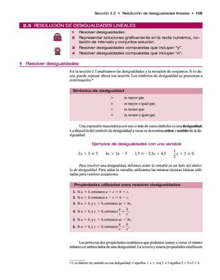 S e cció n 2 .5 • Resolución de de sigualdades lineales • 1 1 5
2 . 5 R E S O L U C IÓ N D E D E S IG U A L D A D E S L IN E A L E S
A
s
1 Resolver desigualdades.
2 Representar soluciones gráficamente en la recta numérica, no­
tación de intervalo y conjuntos solución.
3 Resolver desigualdades com puestas que incluyan “y ”.
4- Resolver desigualdades com puestas que incluyan “o ”.
1 Resolver desigualdades
E n la sección 1.2 analizam os las desigualdades y la notación d e conjuntos. Si lo d e­
sea, p u ed e repasar ahora esa sección. Los sím bolos d e desigualdad se p resentan a
continuación.*
Sím bolos d e desigualdad
> es mayor que
> es mayor o igual que
< es menor que
< es menor o igual que
U na expresión m atem ática con uno o más d e estos sím bolos es una desigualdad.
L a dirección del sím bolo d e desigualdad a veces se denom ina o rd en o sen tid o d e la d e­
sigualdad.
Ejem plos de desigualdades con una variable
2 x + 3 s 5 4 x > 3x - 5 1.5 s -2 .3 * + 4.5  x + 3 > 0
z
Para resolver una desigualdad, debem os aislar la variable en un lado del sím bo­
lo de desigualdad. Para aislar la variable, utilizam os las mismas técnicas básicas utili­
zadas p ara resolver ecuaciones.
P ro p ie d a d e s utilizadas p a ra re s o lve r d esig u a ld a d e s
L Si a > b, entonces a + c > b + c.
2. Si a > b, entonces a - c > b - c.
3. Si a > b, y c > 0, entonces ac > be.
4 Si a > b, y c > 0, entonces
c c
5. Si a > b, y c < 0, entonces ac < be.
a b
6. Si a > b, y c < 0, entonces - <
Las prim eras dos propiedades establecen q u e podem os sum ar o restar el mismo
número en am bos lados d e una desigualdad. La tercera y cuarta propiedades establecen
es distinto de, también es una desigualdad; * significa < o >. Así,2 * 3 significa2 < 3 o 2 > 3.
 