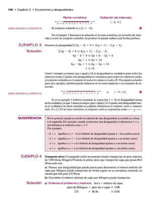 1 1 8 • C apítulo 2 • E c u a c io n e s y d esigualdades
AHORARESUELVAELEJERCICIO 25
E J E M P L O 3
Solución
AHORARESUELVAELEJERCICIO 23
SU G ERENCIA
EJEM PLO 4
Solución
R ecta num érica Notación d e intervalo
( - 6, 00)
- 8 - 7 - 6 - 5 - 4 - 3 - 2 - 1 0 1 2 3 4
El conjunto solución es {zz > -6 } .
En el ejemplo 2 ilustramos la solución en la recta numérica, en notación d e inter­
valo y com o un conjunto solución. Su profesor le puede indicar cuál form a prefiere.
Resuelva la desigualdad 2 (3 p - 4) + 9 < 8 (p + 1) - 2 (p - 3).
2(3p - 4) + 9 < 8 (p + 1) - 2 (p - 3)
6 p - 8 + 9 < 8 p + 8 - 2 p + 6
6 p + 1 ^ 6 p + 14
6 p — 6 p + 1 ^ 6 p — 6 p + 14
1 < 14
Como 1 siem pre es m enor q u e o igual a 14, la desigualdad es verdadera p ara todos los
núm eros reales. Cuando una desigualdad es verdadera p ara todos los núm eros reales,
el conjunto solución es el conjunto de todos los núm eros reales, IR. El conjunto solución
para este ejem plo, tam bién puede indicarse en la recta num érica o en notación d e in­
tervalo.
- 6 - 5 - 4 - 3 - 2 - 1 O 1 2 3 4 5 6
o ( - 0 0 , 00)
Si en el ejem plo 3 hubiera resultado la expresión 1 > 14, la desigualdad nunca
sería verdadera,ya q u e 1 nunca es mayor q u e o igual a 14. Cuando una desigualdad nun­
ca es verdadera, no tiene solución; su conjunto solución es el conjunto vacío o conjunto
nulo, 0 o | ). E n la recta num érica, el conjunto vacío se representa com o -------1 ►
.
Pbr lo general, cuando se escribe la solución de una desigualdad, la variable se coloca
a la izquierda. Por ejemplo, cuando resolvemos una desigualdad, si obtenemos 5 > y,
escribiríamos la solución como y < 5.
Por ejem plo,
- 6 < x significa a x > - 6 (el símbolo de desigualdad apunta a - 6 en ambos casos)
- 3 > x significa a x < - 3 (el símbolo de desigualdad apunta a r e n ambos casos)
a < x significa a x > a (el símbolo de desigualdad apunta a a en ambos casos)
a > x significa a x < a (el símbolo de desigualdad apunta a a; en ambos casos)
Transporte aéreo U n pequeño avión m ono m otor puede transportar un peso máximo
d e 1500 libras. M ilagros Pruneda, la piloto, tiene q u e transportar cajas q u e pesan 80.4
libras cada una.
a) Plantee una desigualdad q u e pueda usarse p ara determ inar el núm ero máximo de
cajas q u e Milagros puede transportar d e form a segura en su aeroplano, tom ando en
cuenta q u e ella pesa 125 libras.
b) D eterm ine el núm ero máximo d e cajas q u e M ilagros puede transportar,
a) Entienda el problema y traduzca Sea n = núm ero d e cajas.
p eso d e M ilagros + p eso d e n cajas < 1500
125 + 80.4n < 1 5 0 0
 