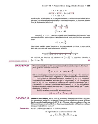 S e cció n 2.5 • Resolución d e d e sigualdades lineales • 1 2 3
AHORA RESUELVA EL EJERCICIO 4 3
SUG ERENCIA
E JE M P L 0 12
Solución
- 1 0 < 4 - 3 * < 40
- 1 0 — 4 < 4 — 4 — 3 * < 4 0 - 4
- 1 4 < - 3 * < 36
A hora divida las tres partes d e la desigualdad entre - 3 . R ecuerde q u e cuando m ulti­
plicamos o dividimos una desigualdad p o r un núm ero negativo, la dirección del sím­
bolo d e desigualdad se invierte.
- 1 4 - 3 x 36
>
- 3 - 3 - 3
Y > x > - i 2
Aunque y > x > - 1 2 es correcto,p o r lo general escribimos desigualdades com ­
puestas con el valor más pequeño a la izquierda. Por lo tanto, rescribirem os la solución
como
- n < x < f
L a solución tam bién puede ilustrarse en la recta num érica, escribirse en notación de
intervalo, o presentarse com o un conjunto solución.
14
- 1 2 3
-I-
-1 6 -1 4 -1 2 -1 0 - 8 - 6 - 4 - 2 0 2 4 6 8
L a solución en notación de intervalo es ( - 1 2 ,y ). E l conjunto solución es
{ * |-1 2 < * < y } .
Debe tener cuidado al escribir la solución de una desigualdad compuesta. En el ejem ­
plo 11, podemos cambiar la solución de
y > * > - 1 2 a - 1 2 < * < y
Esto es correcto, ya que ambas expresiones indican que * es mayor que -1 2 y menor que
y . Observe que el símbolo de la desigualdad en ambos casos apunta al número menor.
En el ejemplo 11, si hubiéramos escrito la respuesta y < * < -1 2 , habríamos
dado una solución ñcorrecta. Recuerde que la desigualdad y < * < -1 2 significa
que y < * y * < -12.. No existe un número que sea al mismo tiempo mayor que y
ym enorque -12. Además, si examinamos la desigualdad y < * < -1 2 , nos daremos
cuenta de que parece como si dijéramos que -1 2 es un número mayor que y , lo que
obviamente es incorrecto.
También sería incorrecto escribir la respuesta como
Cálculo d e calificaciones E n un curso de anatom ía y fisiología, una calificaciónprom e­
dio mayor que o igual a 80 y m enor que 90 tiene com o resultado una nota d e B. Moisés
Landeros recibió calificaciones d e 85,90,68 y 70 en sus prim eros exámenes. Para que
M oisés reciba una n o ta final de B en el curso, ¿entre cuáles dos calificaciones deb e es­
tar su quinto (y último) exam en?
Sea * = calificación d e M oisés en el último examen.
80 < prom edio d e los cinco exám enes < 90
85 + 9 0 + 68 + 70 + * ^
80 < ----------------- < 90
 