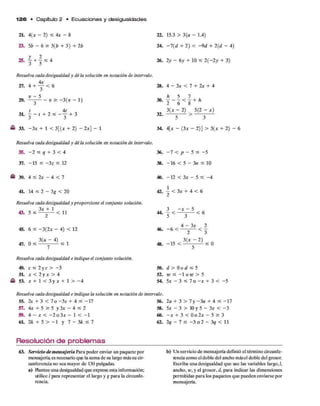 1 2 6 • Capítulo 2 • E c u a c io n e s y d esigualdades
2L 4<* —2) < 4* - 8 22. 15.3 > 3(a - 1.4)
23. 56 - 6 > 3(6 + 3) + 26 24. - l ( d + 2) < - 9 d + 2(d - 4)
25. | + | £ 4 26. 2y - 6y + 10 £ 2 (-2 y + 3)
Resuelva cada desigualdad y dé la solución en notación de intervalo.
27. 4 + y < 6 28. 4 - 3 * < 7 + 2* + 4
1
m
1
A
l
1
•/•»
1
m
a
30.
6 5 7 ,
2 ~ 6 < S + h
t 4t
3L - - / + 2 < - y + 3 32.
3(* - 2) 5(2 - x)
5 3
« 33. -3 x + 1 < 3[(* + 2) - 2x] - 1 34. 4[x - (3* - 2)] > 3(
Resuelva cada desigualdad y dé la solución en notación de intervalo.
35. - 2 < q + 3 < 4 36. - 7 < p - 5 < -5
37. -1 5 < - 3 z ^ 12 38. -1 6 < 5 - 3n < 10
- 39. 4 < 2x - 4 < 7 40. -1 2 < 3x - 5 < - 4
41. 14 < 2 —3g < 20 42. | < 3* + 4 < 6
Resuelva cada desigualdad y proporcione el conjunto solución.
43. 5 S 3%+ 1 < 11 44.
3 - x - 5 r
~5 < 3 < 6
45. 6 < -3 (2 * - 4) < 12 46.
r 4 - 3 * 2
" 6 < 2 < 3
. 3(M " 4) „
47. 0 < -^ - y — - < 1 48. - 1 5 < 3(7 2 ) , 0
Resuelva cada desigualdad e indique el conjunto solución.
49. c < 2 y e > - 3 50. d > O o d < 5
51. x < 2 y x > 4 52. w < —
1 o te > 5
£ 53. * + 1 < 3 y * + 1 > - 4 54. 5* - 3 < 7 o - x + 3 < - 5
Resuelva cada desigualdad e indique la solución en notación de intervalo.
55. 2s + 3 < 7 o -3 s + 4 < - 1 7 56. 2a + 3 > 7 y -3 a + 4 < -17
5 7 . 4x + 5 > 5 y 3* - 4 < 2 58. 5* - 3 > 10 y 5 - 3* < - 3
59. 4 — x < - 2 o 3 x - 1 < - 1 60. —x + 3 < 0 o 2 x - 5 > 3
6L 2A + 5 > - l y 7 - 3 H 7 62. 2? - 7 < - 3 o 2 - 3? < 11
Resolución de problemas_______________________________________________________
63. Servicio de mensajería Para poder enviar un paquete por b) Un servicio de mensajería definió el término circunfe-
mensajería, es necesario que la suma de su largo más su cir- iencia como eldoble del ancho másel doble del grosor,
conferencia no sea mayor de 130 pulgadas. Escriba una desigualdad que use las variables largo, /,
a) Plantee una desigualdad que exprese esta información; ancho, w , y el grosor, d, para indicar las dimensiones
utilice / para representar el largo y g para la circunfe- permitidas para los paquetes que pueden enviarse por
rencia. mensajería.
 