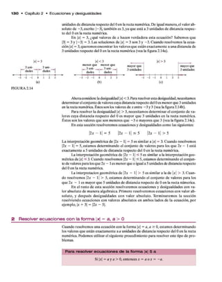 1 3 0 • C apítulo 2 • E c u a c io n e s y desigualdades
unidades d e distancia respecto del Oen la recta num érica. D e igual m anera,el valor ab­
soluto d e - 3 , escrito |- 3 |, tam bién es 3, ya q u e está a 3 unidades d e distancia respec­
to del Oen la recta numérica.
E n x = 3, ¿q u é valores de x hacen v erdadera esta ecuación? Sabem os q u e
|3| = 3 y |- 3 | = 3. Las soluciones d e x = 3 son 3 y -3 . C uando resolvem os la ecua­
ción |a| = 3, querem os encontrar los valores q u e están exactam ente a una distancia de
3 unidades respecto del Oen la recta num érica (vea la figura 2.14a).
w =
3 uni­
dades
3
_ 3uni-
dades
M < 3
menor que menor que
i—3 uni- —
*i— 3 uni- _
dades dades
mayor que
3 unidades
W > 3
-*
_ t
- 2 - 1
i 1
1 2 - 3 - 2 - 1 0 1 2
t t ! ;
- 2 - 1 0 1 2
(a) (b) (c)
mayorque
3 unidades
FIGURA 2.14
Ahora considere la desigualdad |a| < 3. Para resolver esta desigualdad, necesitamos
determ inar el conjunto de valores cuya distancia respecto del Oes m enor que 3 unidades
en la recta numérica. Éstos son los valores d e x entre - 3 y 3 (vea la figura 2.14b).
Para resolver la desigualdad |a | > 3 , necesitam os determ inar el conjunto d e va­
lores cuya distancia respecto del O es m ayor q u e 3 unidades en la recta num érica.
É stos son los valores q u e son m enores q u e - 3 o m ayores q u e 3 (vea la figura 2.14c).
E n esta sección resolverem os ecuaciones y desigualdades com o las siguientes:
2x — 1| = 5 |2a - l | < 5 2x - l | > 5
L a interpretación geom étrica d e 2x - 1| = 5 es sim ilar a |a| = 3. C uando resolvemos
2x - 1| = 5, estam os determ inando el conjunto d e valores p ara los q u e 2 a: — 1 está
exactam ente a 5 unidades d e distancia respecto del Oen la recta numérica.
La interpretación geom étrica d e 2x - 1| < 5 es similar a la interpretación geo­
m étrica d e x < 3. C uando resolvemos |2a - 1| < 5, estam os determ inando el conjun­
to d e valores p ara los q u e 2a - 1es m enor que o igual a 5 unidades de distancia respecto
del Oen la recta numérica.
La interpretación geom étrica d e |2a - l | > 5 es sim ilar a la de |a| > 3. C uan­
do resolvem os |2a - l | > 5, estam os determ inando el conjunto d e valores p ara los
qu e 2 a - 1 es m ayor q u e 5 unidades d e distancia respecto d e Oen la recta numérica.
E n el resto d e esta sección resolverem os ecuaciones y desigualdades con va­
lor absoluto d e m anera algebraica. Prim ero resolverem os ecuaciones co n valor ab­
soluto, y d esp u és desigualdades co n valor absoluto. T erm inarem os la sección
resolviendo ecuaciones con valores absolutos en am bos lados d e la ecuación, por
ejem plo, x + 3| = |2a - 5|.
2 R e s o lv e r e c u a c io n e s c o n la f o rm a |x| = a , a > O
Cuando resolvem os una ecuación con la form a |a| = a, a > O, estam os determ inando
los valores q u e están exactam ente a a unidades d e distancia respecto del Oen la recta
num érica. Podem os utilizar el siguiente procedim iento p ara resolver este tipo d e p ro ­
blemas.
P a ra re so lve r e cu a cio n e s de la fo rm a |x| 5 a
Si |a| = a y a > O, entonces x = a o x = - a .
 