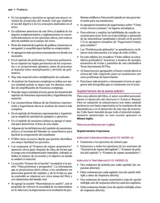 x v i • Prefacio
• E n los ejem plos y ejercicios se agregó una m ayor va­
riedad d e situaciones del m undo real q u e im plican
el uso del álgebra y d e los conceptos analizados en el
texto.
• E n ediciones anteriores d e este libro, el análisis d e los
ángulos com plem entarios y suplem entarios se encon­
traba únicam ente en los ejercicios; ahora, este tem a se
aborda tam bién en el cuerpo del texto.
• Parte del material del capítulo de gráficas y funciones se
reorganizó y reescribió para facilitar su comprensión.
• Se agregaron más ejercicios conceptuales en donde era
necesario.
• E n el capítulo d e polinom ios y funciones polinom ia-
les se repasan las reglas pertinentes d e los exponen­
tes y se proporcionan ejem plos, antes de p resen tar
el m aterial so b re m ultiplicación y división d e poli­
nomios.
• H ay más m aterial sobre multiplicación d e radicales.
• Al analizar las fracciones com plejas se indica con m a­
yor claridad cuándo es m ejor usar los distintos m éto­
dos d e simplificación d e fracciones complejas.
• Para d ar m ayor claridad al texto,p arte del m aterial del
capítulo d e funciones exponenciales y logarítmicas fue
reescrito.
• Las características básicas d e las funciones exponen­
ciales y logarítmicas ahora se analizan d e m anera más
com pleta.
• E n el capítulo d e funciones exponenciales y logarítmi­
cas se am plió la cantidad d e ejem plos y ejercicios.
• E n el capítulo d e secciones cónicas se agregó el m ate­
rial para determ inar el área d e una elipse.
• Algunas d e las definiciones del capítulo d e sucesiones,
series y el teorem a del binom io se reescribieron p ara
facilitar la com prensión del estudiante.
• E l libro tiene un nuevo diseño q u e perm ite identificar
con m ayor facilidad los ejercicios.
• Las respuestas al “E xam en d e repaso acum ulativo”
aparecen ahora justo después d e ellos, d e form a que
se tenga una retroalim entación inm ediata. Además, se
indica el núm ero d e la sección y el objetivo en donde
se analizó el m aterial.
• L a sección “Avance d e la lección” reem plazó a la sec­
ción “Vista prelim inar y perspectiva”. L a inform ación
que se proporciona ahora ofrece a los estudiantes un
panoram a general del capítulo, y d e la form a en que
su contenido se relaciona con otros tem as del libro y
con situaciones del m undo real.
• Se agregó la sección “M atem áticas en acción”, con el
propósito d e reforzar la necesidad d e las m atem áticas
en la vida real y su im portancia en la resolución d e p ro ­
blemas cotidianos. Esta sección puede ser una gran m o­
tivación p ara sus estudiantes.
• Se agregaron recuadros d e sugerencias y sobre “Cómo
evitar errores com unes” en lugares estratégicos.
• Para reforzar y am pliar las habilidades d e estudio ne­
cesarias p ara tener éxito en el aprendizaje y aplicación
d e las m atem áticas (analizadas a detalle en la sección
1.1) se agregaron recuadros d e “Sugerencia-Consejo
p ara estudiar”.
• Los “Problem as d e aplicación” se actualizaron y se hi­
cieron m ás interesantes a lo largo d e todo el libro.
• E n esta edición, los recuadros “Cómo utilizar su calcu­
ladora graficadora” m uestran, a m anera d e ejem plo,
secuencias d e teclas y p an tallas d e una calculadora
Texas Instrum ents 83 Plus.
• Al factorizar p o r agrupación, el factor com ún ahora se
coloca del lado izquierdo, p ara ser consistentes con
otros problem as d e factorización.
• Para hacer más atractivo e interesante el texto se agre­
garon más fotografías q u e se relacionan con el texto.
S u ple m en to s d e la sexta edición
Para esta edición del libro, el autor coordinó personal­
m ente e l desarrollo d el Instructor’s Solution M anual.
Para su redacción se seleccionaron con sum o cuidado
profesores con basta experiencia en la enseñanza d e las
m atem áticas y e n el desarrollo d e este tipo d e m ateria­
les. C abe hacer mención d e q u e todo el m aterial com ple­
m entario m encionado en esta sección aparecen en
idiom a inglés.
Para los profesores (en inglés)
Suplem entos im presos
hstructor’s Solutions Manual (0-13-140061-4)
• Soluciones a los ejercicios d e núm ero par.
• Soluciones a todos los ejercicios d e las secciones de
“Ejercicios d e repaso del capítulo”, “Exam en d e prác­
tica del capítulo” y “Exam en d e repaso acum ulativo”.
hstructor’s Test Manual (0-13-140063-0)
• D os exám enes d e práctica p o r cada capítulo (de res­
puestas abiertas).
• Ocho exám enes p o r cada capítulo (tres d e opción m úl­
tiple y cinco d e respuesta abierta).
• D os exám enes d e repaso acumulativo (uno d e opción
m últiple, uno d e respuesta abierta) cada dos capítulos.
• Ocho exám enes finales (tres d e opción múltiple, cinco
d e respuesta abierta).
 