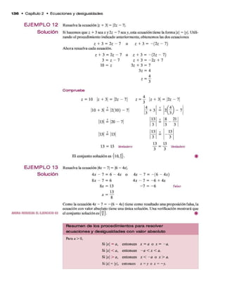 1 3 6 • C apítulo 2 • E c u a c io n e s y desigualdades
E JE M P L O 12
Solución
E JE M P L O 13
Solución
AHORARESUEU/AELEJERCICIO 63
Resuelva la ecuación |z + 3| = 2z - 1.
Si hacem os q u e z + 3 sea x y 2z - 7 sea y, esta ecuación tiene la form a x = y. Utili­
zando el procedim iento indicado anteriorm ente, obtenem os las dos ecuaciones
Z + 3 = 2 z - 7
A hora resuelva cada ecuación.
z + 3 = 2z - 7
3 = z - 7
10 = z
z + 3 = —(2z - 7)
z + 3 = - ( 2 z - 7)
z + 3 = - 2 z + 7
3z + 3 = 7
3 z = 4
4
z = ~
Compruebe
z = 10 |z + 3 | = |2z - 7|
|10 + 3| = |2 (1 0 ) - 7|
|13| = |20 - 7|
|13| ¿ |13|
13 = 13 Verdadero
El con ju n to solución es { l0 , j} .
Z = j | z + 3 | = | 2 z - 7 |
3 + 3
21
3
13
3
13 13
— = — Verdadero
Resuelva la ecuación |4x - 7| = |6 - Ax.
4 x - 7 = 6 - 4 x o
8 x - 7 = 6
8 x = 13
13
8
x =
4 x - 7 = - ( 6 - 4x)
4 x - 7 = - 6 + 4x
—7 = —6 Faleo
Com o la ecuación 4x - 7 = - (6 - 4x) tiene com o resultado una proposición falsa, la
ecuación con valor absoluto tiene una única solución. U na verificación m ostrará que
el conjunto solución es{ ^ } . #
R esum en de los p ro ce d im ie n to s p a ra re so lve r
e cua cio n e s y desigua lda d es co n va lo r absoluto
Para a > 0,
Si x = a , entonces x = a o x = - a .
Si |jr| < a , entonces - a < x < a.
Si x > a , entonces x < - a o x > a.
Si x = |y|, entonces x = y o x = -y .
 