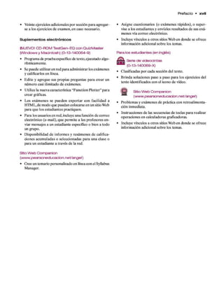 Prefacio • x v ii
• Veinte ejercicios adicionales p o r sección p ara agregar­
se a los ejercicios d e exam en, e n caso necesario.
Suplem entos electrónicos
2SJUEVO! CD-ROM TestGen-EQ con QuizMaster
(Windows y Macintosh) (0-13-140064-9)
• Programa de prueba específico de texto,ejecutado algo­
rítmicamente.
• Se puede utilizar en red para adm inistrar los exám enes
y calificarlos en línea.
• E dite y agregue sus propias preguntas para crear un
núm ero casi ilimitado d e exámenes.
• U tilice la nueva característica “Function Plotter” p ara
crear gráficas.
• Los exám enes se p u ed en exportar con facilidad a
HTM L,d e modo que puedan colocarse en un sitio Web
para q u e los estudiantes practiquen.
• Para los usuarios en red, incluye una función d e correo
electrónico (e-m ail), q u e perm ite a los profesores en ­
viar mensajes a un estudiante específico o bien a todo
un grupo.
• D isponibilidad d e inform es y resúm enes d e califica­
ciones acum uladas o seleccionadas para una clase o
para un estudiante a través d e la red.
• A signe cuestionarios (o exám enes rápidos), o super­
vise a los estudiantes y envíeles resultados d e sus exá­
m enes vía correo electrónico.
• Incluye vínculos a otros sitios W eb en donde se ofrece
inform ación adicional sobre los temas.
Para los estudiantes (en inglés)
Serie de videocintas
(0-13-140069-X)
• Clasificadas p o r cada sección del texto.
• B rinda soluciones paso a paso p ara los ejercicios del
texto identificados con el icono d e vídeo.
S fe Sitio W eb Companion
(w ww .pearsoneducacion.net/argel)
• Problem as y exám enes d e práctica con retroalim enta-
ción inmediata.
• Instrucciones d e las secuencias d e teclas p ara realizar
operaciones en calculadoras graficadoras.
• Incluye vínculos a otros sitios W eb en donde se ofrece
inform ación adicional sobre los temas.
Stio W eb Companion
(www.pearsoneducacion.net/angel)
• Cree un temario personalizado en línea con el Syllabus
Manager.
 