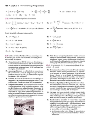 1 4 2 • Capítulo 2 • E c u a c io n e s y d esigualdades
U . j( 3 r + 4 ) = j ( 4 r + l ) 12. - 4) = 3 ^x + 13. 3x - 4 = 6x + 4 - 3x
14. 2(x - 6) - 5 - {2x - [4(x - 3) - 5]>
[2.2] Evalúe cada fórmula para los valores dados.
15. m = —— — cuandoy2 = 5, y, = -2 , x2 = -8 , x, = 6
xi x 
17. h = + Vq
I + h0cuando a = -32, v0= 0, h0= 80, t = 1
Despeje la variable indicada en cada ecuación.
19. E = IR, para R
2h P = 21 + 2w, para w
23. y = m x + b, para m
25. Rt = Ri + R i + /?3,para/?2
27. K = 2(d + /), para /
/2 .3 J £>i los ejercicios 28 a 32, escriba una ecuación que pue­
da utilizarse para resolver cada problema. Resuelva elproble­
ma y verifique su respuesta.
28. Venta de calendarios El 1de febrero, un almacén pone a
la venta todos loscalendarios con 75% de descuento sobre
el precio original Si MaríaCristina Solís aprovecha la ofer­
ta para comprar un calendario por $5.50, ¿cuál era el pre­
cio original del calendario?
29. Aumento poblacional La población de un pequeño pue­
blo se incrementa a razón de 350 personas por año. Si la
población actual es de 4750, ¿en cuánto tiempo el pobla­
do alcanzará 5800 habitantes?
30. Comisión El salario de DamiánAlcoceres de $300 por se­
mana más6% de comisiónpor las ventasque realice. ¿Cuán­
todebe vender Damiánpara ganar $650en una semana?
31. Comparación deprecios En el aeropuerto de la ciudad de
Kansas, una empresa ofrece el alquiler de un Ford Focus
por $24.99 diarios con millaje ilimitado. El costo por al­
quilar el mismo automóvil en otra compañía es de $19.99
diarios más $0.10 por milla. Si Andrea Ojeda necesita al­
quilar un automóvil durante 3 días, determine el número
de millas que necesitaría conducir para que el costo del
alquiler sea igual en ambas compañías
- b + V t)1-4 a c
16. x = — - cuando a = 8, b = 10, c = -3
2 a
18. z = ------—cuando x = 60, p = 64, o = 5, n = 25
<
r
v a
20. A = irr*h, para h
22. A — ~^bh, para h
24. 2x - 3y = 5, para y
^ 3a + b
26. S = — -— , para a
32. Venta En una venta por liquidación, los muebles se venden
con 40% de descuento sobre suprecio normal.Además, a los
artículos con etiqueta verde se lesdescuentan $20 adiciona­
les. Si Eduardo Brambila adquirió un artículo con etiqueta
verde y pagó$120,determine cuálera su precio normal.
[2.4] En los ejercicios 33 a 37, resuelva los problemas de mo­
vimiento y de mezcla.
33. Inversión en bonos Cuando Gonzalo Brizuela recibió un
bono en el trabajo, invirtió parte del dinero en una cuen­
ta del mercado de valores que produce 3.5% de interés
simple, y el resto en un certificado de depósito que pro­
duce 4.0% de interés simple. Si la cantidad total de interés
que el señor Brizuela ganódurante el año fue de $187.15,
determine el monto total invertido en cada cuenta.
34. Soluciones defertilizante Enrique Castillo tiene solucio­
nes de fertilizante líquido que contienen 20% y 60% de
nitrógeno. ¿Cuántos galones de cada una de estas solucio­
nes debe mezclar Enrique para obtener 250 galones de
una solución que contenga 30% de nitrógeno?
35. Dos trenes Dos trenes parten de Portland, Oregón, al mis­
mo tiempo y en direcciones opuestas. Un tren viaja a 60
millas por hora y el otro a 90 millas por hora. ¿En cuántas
horas estarán a 400 millas de distancia uno del otro?
36. D-ansbordadores espaciales El transbordador espacial 2
despega 05 hora despuésde que despega el transbordador
espacial 1.Si el transbordador 2 viaja 300 millas por hora
más rápido que el transbordador 1y lo rebasa exactamen­
te 5 horas después de haber despegado, determine
a) la velocidad del transbordador espacial 1.
b) la distancia que hay entre el lugar de lanzamiento y
el punto en donde el transbordador 2 rebasa al trans­
bordador 1.
 