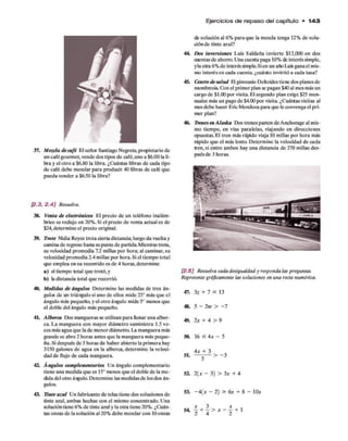 Ejercicios de re p a so del capítulo • 1 4 3
37. Mezcla de café El señor Santiago Negrete, propietario de
un cafégourmet, vende dos tipos de café, uno a $6.00 la li­
bra y el otro a $6.80 la libra. ¿Cuántas libras de cada tipo
de café debe mezclar para producir 40 libras de café que
pueda vender a $6.50 la libra?
de solución al 6% para que la mezcla tenga 12% de solu­
ciónde tinte azul?
44. Dos Inversiones Luis Saldaña invierte $12,000 en dos
cuentas de ahorro. Una cuenta paga 10% de interés simple,
yla otra 6% de interés simple.Sien un año Luisganael mis­
mo interésen cada cuenta, ¿cuánto invirtió a cada tasa?
45. Centro desalud Elgimnasio Deltoides tiene dos planes de
membresía. Con el primer plan se pagan $40 al mes más un
cargo de $1.00 por visita. El segundo plan exige $25 men­
suales más un pago de $4.00 por visita. ¿Cuántas visitas al
mesdebe hacer Eric Mendoza para que le convenga el pri­
mer plan?
46. Trenesen Alaska Dos trenes parten de Anchorage al mis­
mo tiempo, en vías paralelas, viajando en direcciones
opuestas. El tren más rápido viaja 10 millas por hora más
rápido que el más lento. Determine la velocidad de cada
tren, si entre ambos hay una distancia de 270 millas des­
pués de 3 horas.
[2.3, 2 .4 ] Resuelva.
38. Venta de electrónicos El precio de un teléfono inalám­
brico se redujo en 20%. Si el precio de venta actual es de
$24,determine el precio original.
39. Trote Nidia Reyes trota cierta distancia; luego da vuelta y
camina de regreso hasta su punto de partida. Mientras trota,
su velocidad promedia 12 millas por hora; al caminar, su
velocidad promedia 2.4 millas por hora. Siel tiempo total
que emplea en su recorrido es de 4 horas, determine
a) el tiempo total que trotó, y
b) ladistancia total que recorrió.
40. Medidas de ángulos Determine las medidas de tres án­
gulos de un triángulo si uno de ellos mide 25° más que el
ángulo más pequeño, y el otro ángulo mide 5o menos que
el doble del ángulo más pequeño.
41. Alberca Dos mangueras se utilizan para llenar una alber­
ca. La manguera con mayor diámetro suministra 1.5 ve­
ces más agua que la de menordiámetro. La manguera más
grande se abre 2 horas antes que la manguera más peque­
ña. Si después de 5 horas de haber abierto la primera hay
3150 galones de agua en la alberca, determine la veloci­
dad de flujo de cada manguera.
42. Ángulos complementarios Un ángulo complementario
tiene una medida que es 15° menos que el doble de la me­
dida del otro ángulo. Determine las medidas de los dos án­
gulos.
43. Tinte azul Un fabricante de telas tiene dos soluciones de
tinte azul, ambas hechas con el mismo concentrado. Una
solución tiene 6% de tinte azuly la otra tiene 20%. ¿Cuán­
tas onzas de la solución al 20% debe mezclar con 10onzas
[2.5] Resuelva cada desigualdad y responda las preguntas.
Represente gráficamente las soluciones en una recta numérica.
47. 3Z + 7 < 13
48. 5 - 2w > -7
49. 2x + 4 > 9
50. 16 < 4x - 5
4x + 3
51. > - 3
S I 2(x - 3) > 3* + 4
53. - 4(x - 2) > 6x + 8 - 10*
 
