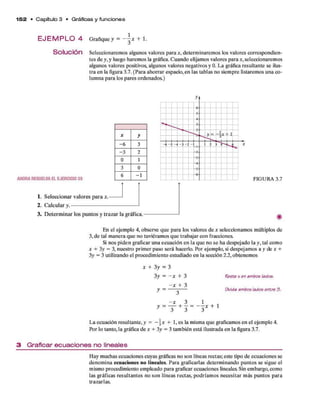 1 5 2 • C apítulo 3 • Gráficas y funciones
E J E M P L O 4 Grafiquey = + 1.
Solución Seleccionarem os algunos valores p ara *, determ inarem os los valores correspondien­
tes d e y, y luego harem os la gráfica. C uando elijam os valores para *, seleccionarem os
algunos valores positivos, algunos valores negativos y 0. L a gráfica resultante se ilus­
tra en la figura 3.7. (Para ahorrar espacio, en las tablas no siem pre listarem os una co­
lumna para los pares ordenados.)
AHORARESUELVAELEJERCICIO35
1. S eleccionar valores p ara x.
2. C alcular y .------------------------
X y
-6 3
-3 2
0 1
3 0
6 - 1
3 . D eterm in ar los puntos y traz ar la gráfica.
FIGURA 3.7
En el ejem plo 4, observe q u e p ara los valores d e x seleccionam os múltiplos de
3, d e tal m anera q u e no tuviéram os q u e trabajar con fracciones.
Si nos p id e n graficar una ecuación en la q u e no se ha despejado la y , tal com o
x + 3y = 3, nuestro prim er paso será hacerlo. Por ejem plo, si despejam os a y de x +
3y = 3 utilizando el procedim iento estudiado en la sección 2.2, obtenem os
x + 3 y = 3
3 y = - x + 3
- x + 3
y = — ó
—
y = + 1 = ~ x + i
Reste x en ambos lados.
Vivida ambos lados entre 3.
L a ecuación resultante,y = -  x + 1, es la misma q u e graficamos en el ejem plo 4.
Por lo tanto, la gráfica d e x + 3y = 3 tam bién está ilustrada en la figura 3.7.
3 Graficar ecuaciones no lineales
H ay m uchas ecuaciones cuyas gráficas no son líneas rectas; este tipo d e ecuaciones se
denom ina ecuaciones no lineales. Para graficarlas determ inando puntos se sigue el
mismo procedim iento em pleado p ara graficar ecuaciones lineales. Sin em bargo, como
las gráficas resultantes no so n líneas rectas, podríam os necesitar m ás puntos p ara
trazarlas.
 