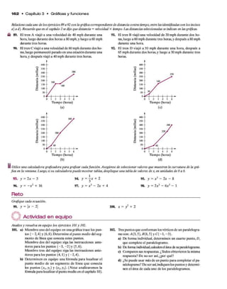1 6 2 • C apítulo 3 • Gráficas y funciones
Relacionecada uno de los ejercicios89 a 92 con la gráficacorrespondiente de distancia contra tiempo, entrelasidentificadascon los incisos
a) a d). Recuerdeque en el capítulo 2 sedijo que distancia = velocidad X iempo. Las distanciasseleccionadas seindican en lasgráficas.
■b 89. El tren A viajó a una velocidad de 40 mph durante una 9L H tren B viajó una velocidad de 20 mph durante dos ho-
hora, luego durante dos horas a 80 mph. y luego a 60 mph ras, luego a 60 mph durante tres horas, y después a 80 mph
durante tres horas. durante una hora.
90. El tren C viajó a una velocidad de 80 mph durante dos ho- 92. El tren D viajó a 30 mph durante una hora, después a
ras, luego permaneció parado en una estacióndurante una 65 mph durante dos horas, y luego a 30 mph durante tres
hora, y después viajó a 40 mph durante tres horas. horas.
1 2 3 4 5 6
Tiempo (horas)
(a)
0 1 2 3 4 5 6
Tiempo (horas)
(c)
Tiempo (horas)
(b)
Tiempo (horas)
(d)
I Utilice una calculadora graficadora para graficar cada función. Asegúrese de seleccionar valores que muestren la curvatura de la grá­
fica en la ventana. Luego, si su calculadora puede mostrar tablas, despliegue una tabla de valores de x, en unidades de 0 a 6.
93. y = 2x - 3
96. y = —x 2 + 16
Reto
94 y = - x + 2
97. y = x 3 - 2x + 4
95. y = x 2 - 2x - 8
98. y = 2x3 — 6x2 — 1
Grafique cada ecuación.
99. y = U - 21 100. x = y2 + 2
i r Actividad en equipo
Analice y resuelva en equipo los ejercicios 101 y 102.
101. a) Miembro uno del equipo: en una gráfica trace los pun­
tos ( - 2,4) y (6,8). Determine elpunto medio del seg­
mento de línea que conecta estos puntos.
Miembro dos del equipo: siga las instrucciones ante­
riores para los puntos (-3 , -2 ) y (5,6).
Miembro tres del equipo: siga las instrucciones ante­
riores para los puntos (4,1) y (-2 ,4 ).
b) Determinen en equipo una fórmula para localizar el
punto medio de un segmento de línea que conecta
los puntos (xu yi) y i Nola: analizaremos la
fóimula para localizarelpunto medio en el capítulo 10).
102. Trespuntos que conforman losvértices de un paralelogra-
mo son: A(3,5), B(8,5) y C ( - l, -3 ).
a) De forma individual, determinen un cuarto punto, D,
que complete el paralelogramo.
b) De forma individual,calculenel áiea de su paralelogramo.
c) Comparen sus respuestas. ¿Todos obtuvieron la misma
respuesta? De no ser así, ¿por qué?
d) ¿Se puede usar más de un punto para completar el pa­
ralelogramo? De ser así,indiquen los puntos y determi­
nen el área de cada uno de los paralelogramos.
 