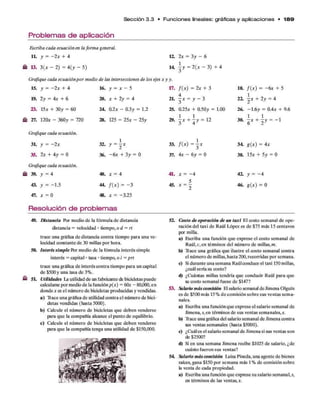 Sección 3 .3 • F u n cio n e s lineales: gráficas y aplicaciones • 1 8 9
Problemas de aplicación
Escriba cada ecuación en la forma general,
l h y = —2x + 4
13. 3(* - 2) = 4(y - 5)
12. 2x = 3y - 6
14 - y = 2(* - 3) + 4
Grafique cada ecuaciónpor medio de las intersecciones de los ejes x y y.
15. y = - 2x + 4
19. 2y = 4x + 6
23. 15* + 30y = 60
27. 120* - 360y = 720
Grafique cada ecuación.
3L y = -2 *
35. 2* + 4y = 0
Grafique cada ecuación.
39. y = 4
43. y = -1.5
47. * = 0
16. y = * - 5
20. * + 2y = 4
24. 0.2* - 0.3y = 1.2
28. 125 = 25* - 25y
32. y = 2 X
36. -6 * + 3y = 0
40. * = 4
44. /( * ) = - 3
48. * = -3.25
17. /( * ) = 2* + 3
2L f x =y - 3
25. 0.25* + 0.50y = 1.00
29.  x +  y = 12
33. /( * ) = - *
37. 4* - 6y = 0
41.
45.
* = - 4
5
X = 2
18. /( * ) - -6 * + 5
22.  x + 2y = 4
26. —
1.6y = 0.4* + 9.6
3°. i * + I y = - 1
3 4 g(x) = 4*
38. 15* + 5y = 0
42. y = - 4
46. g(x) = 0
Resolución de problemas
49. Distancia Por medio de la fórmula de distancia
distancia = velocidad • tiempo, o d = rt
trace una gráfica de distancia contra tiempo para una ve­
locidad constante de 30 millas por hora.
50. Interés simple Por medio de la fórmula interés simple
interés = capital • tasa • tiempo, o i = prt
trace una gráfica de interés contra tiempo para un capital
de $500y una tasa de 3%.
51. Utilidades La utilidad de un fabricante de bicicletas puede
calcularse por medio de la funciónp(x) = 60* - 80,000,en
donde * es el número de bicicletas producidas y vendidas.
a) Trace una gráfica de utilidad contra el número de bici­
cletas vendidas (hasta 5000).
b) Calcule el número de bicicletas que deben venderse
para que la compañía alcance el punto de equilibrio.
c) Calcule el número de bicicletas que deben venderse
para que la compañía tenga una utilidad de $150,000.
52. Costo de operación de un taxi El costo semanal de ope­
ración del taxi de Raúl López es de $75 más 15 centavos
por milla.
a) Escriba una función que exprese el costo semanal de
Raúl, c, en términos del número de millas,m.
b) Trace una gráfica que ilustre el costo semanal contra
el número de millas, hasta 200, recorridas por semana.
c) Sidurante una semana Raúlconduce el taxi 150 millas,
¿cuál sería su costo?
d) ¿Cuántas millas tendría que conducir Raúl para que
su costo semanal fuese de $147?
53. Salario máscomisión Elsalario semanal deJimenaOlguín
es de $500 más 15% de comisión sobre sus ventas sema­
nales.
a) Escriba una funciónque exprese el salario semanal de
Jimena, s,en términos de sus ventas semanales,*.
b) Trace una gráfica del salario semanal de Jimena contra
sus ventas semanales (hasta $5000).
c) ¿Cuáles el salario semanal de Jimena si sus ventas son
de $2500?
d) Si en una semana Jimena recibe $1025 de salario, ¿de
cuánto fueron sus ventas?
54 Salario máscomisión Luisa Pineda, una agente de bienes
raíces, gana $150 por semana más 1% de comisión sobre
la venta de cada propiedad.
a) Escriba una función que exprese su salario semanal, s,
en términos de las ventas,*.
 