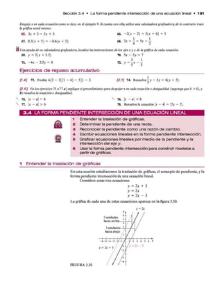 Sección 3 .4 • L a fo rm a pendiente intersección de u n a e cu a ció n lineal • 1 9 1
Despeje x en cada ecuación como se hizo en el ejemplo 9. Si cuenta con ella, utilice una calculadora graficadora;de lo contrario trace
la gráfica usted mismo.
65. 3* + 2 = 2x + 3 66. -2 (x - 2) = 3(x + 6) + 1
67. 0.3(* + 5) = -0 .6 (* + 2) 6 8 .2 * + i = 5 * - i
Con ayuda de su calculadora graficadora, localice las intersecciones de los ejes x y y de la gráfica de cada ecuación.
69. y = 2(x + 3.2) 70. 5x - 2y = 7
Tí. ~4x - 3.2y = 8 72. y = j x - -
Ejercicios de repaso acumulativo
[1.4] 73. Evalúe 4{2 - 3[(1 - 4) - 5]} - 2. [2.1] 7 4 R esuelva-y - 3 y = 6(y + 2).
]2.6] En los ejercicios 75 a 77 a ) explique el procedimiento para despejar x en cada ecuación o desigualdad (suponga que b > 0), y
b) resuelva la ecuación o desigualdad.
75. x - a = b
77. x - a > b
76. x - a < b
78. Resuelva la ecuación x - 4 = 2x - 2.
3 . 4 L A F O R M A P E N D IE N T E IN T E R S E C C IÓ N D E U N A E C U A C IÓ N L IN E A L
1 E n te n d e r la tr a s la c ió n d e g rá fic a s .
2 D e te rm in a r la p e n d i e n te d e u n a r e c ta .
3 R e c o n o c e r la p e n d i e n te c o m o u n a r a z ó n d e c a m b io .
4- E sc rib ir e c u a c io n e s lin e a le s e n la f o r m a p e n d i e n te in te r s e c c ió n .
5 G ra fic a r e c u a c i o n e s lin e a le s p o r m e d io d e la p e n d i e n te y la
in te r s e c c ió n d e l e j e y.
6 U s a r la fo rm a p e n d ie n te -in te rs e c c ió n p a r a c o n s tru ir m o d e lo s a
p a rtir d e g rá fic a s .
1 E n te n d e r la tra s la c ió n d e g rá fic a s
E n esta sección estudiarem os la traslación d e gráficas, el concepto d e pendiente, y la
form a pendiente intersección de una ecuación lineal.
Considere estas tres ecuaciones
y = 2 x + 3
y = 2x
y = 2 x - 3
L a gráfica d e cada una d e estas ecuaciones aparece e n la figura 3.50.
 