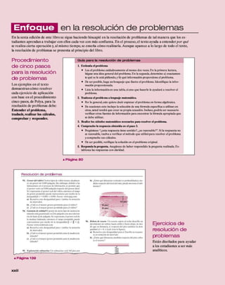 en la resolución de problem as
En la sexta edición de este libróse sigue haciendo hincapié en la resolución de problemas de tal m anera que los es­
tudiantes aprendan a trabajar con ellos cada vez con más confianza. En el proceso, el texto ayuda a entender p o r qué
se realiza cierta operación y, al mismo tiempo, se enseña cómo realizarla. Aunque aparece a lo largo de todo el texto,
la resolución de problemas se presenta al principio del libro.
Procedim iento
d e cinco pasos
para la resolución
de problem as
Los ejemplos en el texto
demuestran cómo resolver
cada ejercicio de aplicación
con base en el procedimiento
cinco pasos, de Polya, para la
resolución de problemas debe:
Entender el problema,
traducir, realizar los cálculos,
com probar y responder.
G u ía p a ra la re so lu ció n d e p ro b le m a s
L Entienda el problema
• Lea el problema cuidadosamente al menos dos veces. E n la primera lectura,
hágase una idea general del problema. En la segunda,determine a) exactamen­
te qué se le está pidiendo,y b) qué información proporciona el problema.
• De ser posible, haga un bosquejo que ilustre el problema. Identifique la infor­
mación proporcionada.
• Liste la informaciónen una tabla,si cree que hacerlo le ayudará a resolver el
problema.
2. Traduzca el problema a lenguaje matemático.
• R>r lo general,esto quiere decir expresar el problema en forma algebraica.
• E n ocasiones esto incluye la selección de una fórmula específica a utilizar;en
otras, usted tendrá que crear su propia ecuación. Incluso,podría ser necesario
verificarotras fuentes de información para encontrar la fórmula apropiada que
se debe utilizar.
3. Realice los cálculos matemáticos necesarios para resolver el problema.
4 Compruebe la respuesta obtenida en el paso 3.
• Pregúntese: “¿esta respuesta tiene sentido?, ¿es razonable?". Si la respuesta no
es razonable,vuelva a verificar el método que utilizópara resolver el problema
y compruebe sus cálculos.
• De ser posible,verifique la solución en el problema original.
5. Responda la pregunta. Asegúrese de haber respondido la pregunta realizada. Es­
tablezca las respuestas con claridad.
Enfoque
▲P á g in a 8 0
R e s o lu c ió n d e p ro b le m a s
93. Grosord e l vidrio Ciertos tipos de vidrio tienen, idealmen­
te. un grosor de 0.089 pulgada. Sin embargo, debido a las
limitaciones en el proceso d e fabricación,se permite que
el grosor varié en 0.004 pulgada respecto del grosor ideal.
Si i representa el grosor real del vidrio, entonces el rango
de grosor permitido puede representarse por medio de la
desigualdad |r - 0.089| s 0.004. Fuente: «ww.ppg.com
a) Resuelva esta desigualdad para <(utilice la notación
de intervalo).
b) ¿Cuál es el menor grosor permitido para el vidrio?
c) ¿Cuál es el mayor grosor permitido para el vidrio ?
94. Garantía d e calidad f-.l grosor de cierto tipo de madera la­
minada está garantizado en j de pulgada con una toleran­
cia d e hasta x; de pulgada.Si r representa el grosor real de
la madera laminada,entonces el rango permitido puede
representarse por m edio de la desigualdad |r — ^ •%.
Fuente: www.sticktrade.com
a ) Resuelva esta desigualdad para i (utilice la notación
d e intervalo).
h) ¿Cuál es el menor grosor permitido para la madera la­
minada?
c) ¿Cuál es el mayor grosor permitido para la madera la­
minada?
95. Exploración subm arina Un submarino está 160 pies por
b) ¿Entre qué distancias verticales <o profundidades),me­
didas respecto del nivel del mar.puede moverse el sub­
marino?
96. R ebote d e resorte Un resorte sujeto al techo describe un
movimiento de rebote hacia arriba y hacia abajo, de mo­
do que su distancia, d. respecto del piso satisface la desi­
gualdad ¿I — 4| £ 7 píe (vea la figura).
a) Resuelva esta desigualdad para <
1. Escriba su respues­
ta en notación d e intervalo.
b) ¿Entre qué distancias,medidas respecto del piso, rebo­
ta el resorte?
% ---------
Ejercicios de
resolución de
problem as
Están diseñados para ayudar
a los estudiantes a ser más
analíticos.
▲P á g in a 1 3 9
 